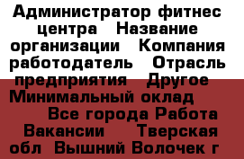 Администратор фитнес центра › Название организации ­ Компания-работодатель › Отрасль предприятия ­ Другое › Минимальный оклад ­ 28 000 - Все города Работа » Вакансии   . Тверская обл.,Вышний Волочек г.